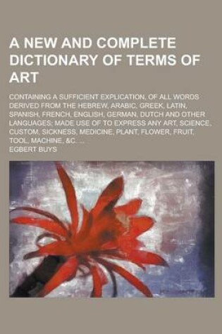 Cover of A New and Complete Dictionary of Terms of Art; Containing a Sufficient Explication, of All Words Derived from the Hebrew, Arabic, Greek, Latin, Span