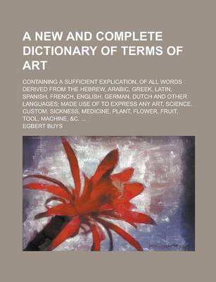 Book cover for A New and Complete Dictionary of Terms of Art; Containing a Sufficient Explication, of All Words Derived from the Hebrew, Arabic, Greek, Latin, Span