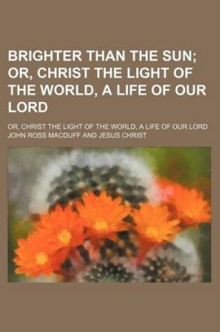 Cover of Brighter Than the Sun; Or, Christ the Light of the World, a Life of Our Lord. Or, Christ the Light of the World, a Life of Our Lord