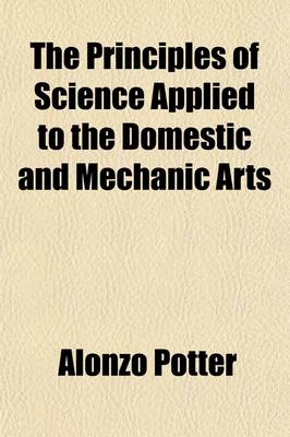 Book cover for The Principles of Science Applied to the Domestic and Mechanic Arts; And to Manufactures and Agriculture with Reflections on the Progress of the Arts, and Their Influence on National Welfare