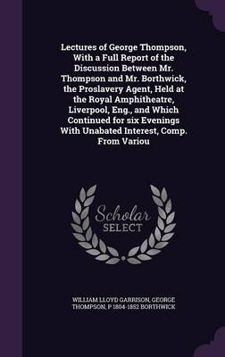 Book cover for Lectures of George Thompson, with a Full Report of the Discussion Between Mr. Thompson and Mr. Borthwick, the Proslavery Agent, Held at the Royal Amphitheatre, Liverpool, Eng., and Which Continued for Six Evenings with Unabated Interest, Comp. from Variou