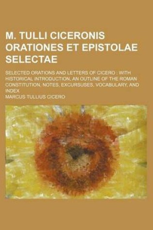 Cover of M. Tulli Ciceronis Orationes Et Epistolae Selectae; Selected Orations and Letters of Cicero with Historical Introduction, an Outline of the Roman Constitution, Notes, Excursuses, Vocabulary, and Index