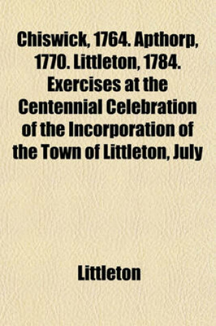 Cover of Chiswick, 1764. Apthorp, 1770. Littleton, 1784. Exercises at the Centennial Celebration of the Incorporation of the Town of Littleton, July