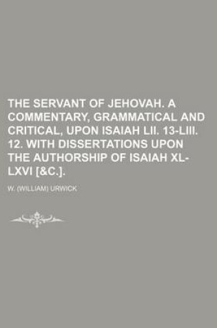 Cover of The Servant of Jehovah. a Commentary, Grammatical and Critical, Upon Isaiah LII. 13-LIII. 12. with Dissertations Upon the Authorship of Isaiah XL-LXVI [&C.].