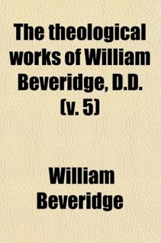 Cover of The Theological Works of William Beveridge, D.D. (Volume 5); Sometime Lord Bishop of St. Asaph