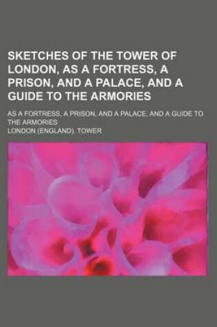 Cover of Sketches of the Tower of London, as a Fortress, a Prison, and a Palace, and a Guide to the Armories; As a Fortress, a Prison, and a Palace, and a Guide to the Armories