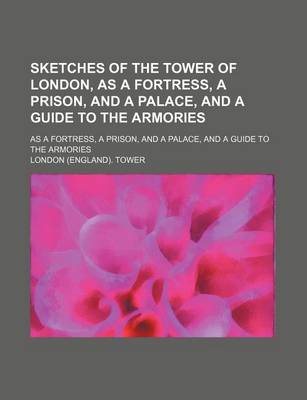 Book cover for Sketches of the Tower of London, as a Fortress, a Prison, and a Palace, and a Guide to the Armories; As a Fortress, a Prison, and a Palace, and a Guide to the Armories