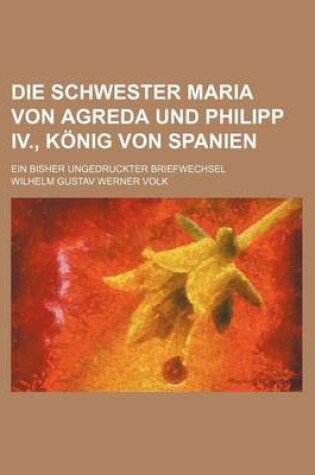 Cover of Die Schwester Maria Von Agreda Und Philipp IV., Konig Von Spanien; Ein Bisher Ungedruckter Briefwechsel