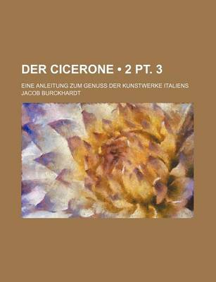 Book cover for Der Cicerone (2 PT. 3); Eine Anleitung Zum Genuss Der Kunstwerke Italiens