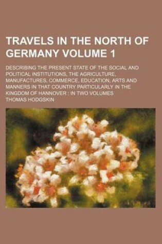 Cover of Travels in the North of Germany Volume 1; Describing the Present State of the Social and Political Institutions, the Agriculture, Manufactures, Commerce, Education, Arts and Manners in That Country Particularly in the Kingdom of Hannover