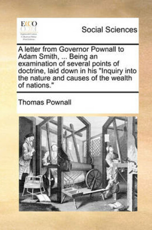Cover of A Letter from Governor Pownall to Adam Smith, ... Being an Examination of Several Points of Doctrine, Laid Down in His Inquiry Into the Nature and Causes of the Wealth of Nations.
