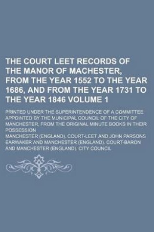 Cover of The Court Leet Records of the Manor of Machester, from the Year 1552 to the Year 1686, and from the Year 1731 to the Year 1846 Volume 1; Printed Under the Superintendence of a Committee Appointed by the Municipal Council of the City of Manchester, from the Ori