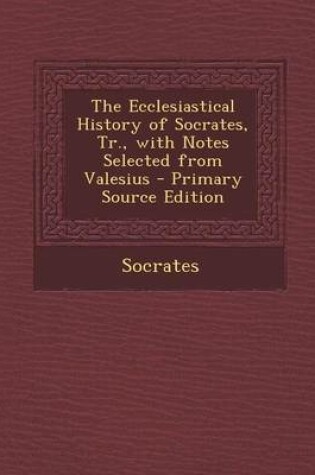 Cover of The Ecclesiastical History of Socrates, Tr., with Notes Selected from Valesius - Primary Source Edition