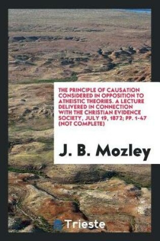Cover of The Principle of Causation Considered in Opposition to Atheistic Theories. a Lecture Delivered in Connection with the Christian Evidence Society, July 19, 1872; Pp. 1-47 (Not Complete)