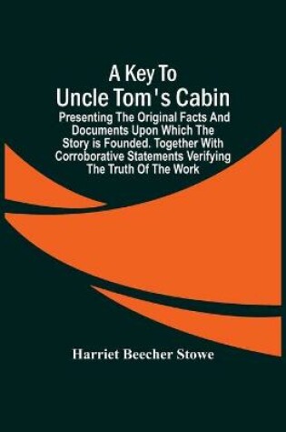 Cover of A Key To Uncle Tom'S Cabin; Presenting The Original Facts And Documents Upon Which The Story Is Founded. Together With Corroborative Statements Verifying The Truth Of The Work