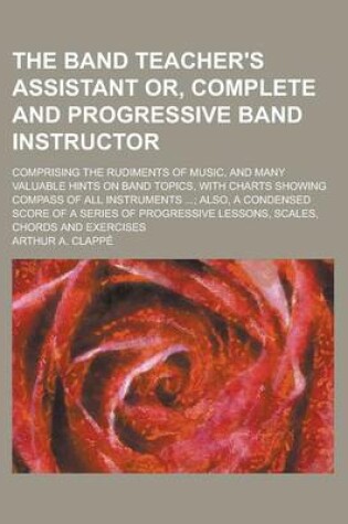 Cover of The Band Teacher's Assistant Or, Complete and Progressive Band Instructor; Comprising the Rudiments of Music, and Many Valuable Hints on Band Topics, with Charts Showing Compass of All Instruments ...; Also, a Condensed Score of a Series