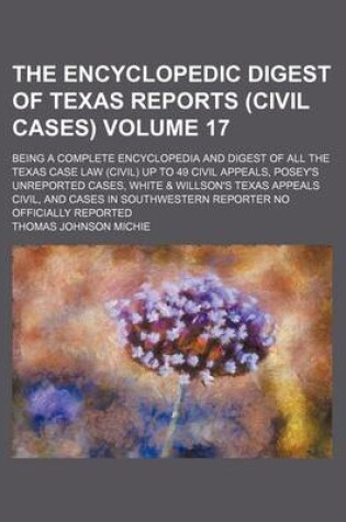 Cover of The Encyclopedic Digest of Texas Reports (Civil Cases) Volume 17; Being a Complete Encyclopedia and Digest of All the Texas Case Law (Civil) Up to 49 Civil Appeals, Posey's Unreported Cases, White & Willson's Texas Appeals Civil, and Cases in Southwester