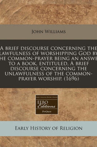 Cover of A Brief Discourse Concerning the Lawfulness of Worshipping God by the Common-Prayer Being an Answer to a Book, Entituled, a Brief Discourse Concerning the Unlawfulness of the Common-Prayer Worship. (1696)