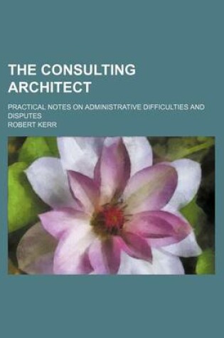Cover of The Consulting Architect; Practical Notes on Administrative Difficulties and Disputes