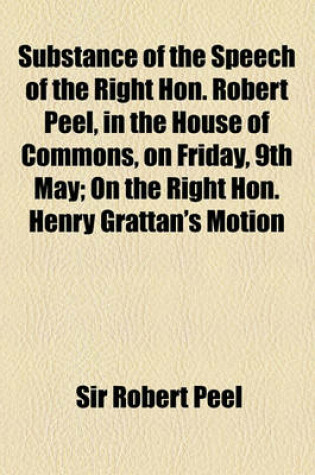 Cover of Substance of the Speech of the Right Hon. Robert Peel, in the House of Commons, on Friday, 9th May; On the Right Hon. Henry Grattan's Motion