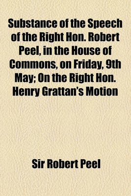 Book cover for Substance of the Speech of the Right Hon. Robert Peel, in the House of Commons, on Friday, 9th May; On the Right Hon. Henry Grattan's Motion