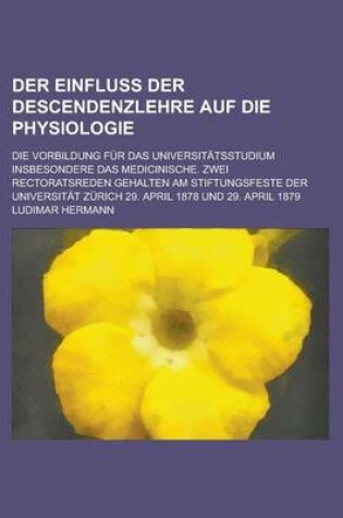 Cover of Der Einfluss Der Descendenzlehre Auf Die Physiologie; Die Vorbildung Fur Das Universitatsstudium Insbesondere Das Medicinische. Zwei Rectoratsreden Gehalten Am Stiftungsfeste Der Universitat Zurich 29. April 1878 Und 29. April 1879