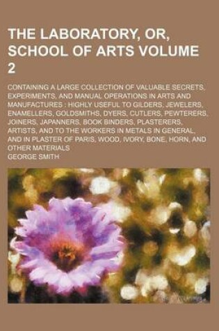 Cover of The Laboratory, Or, School of Arts Volume 2; Containing a Large Collection of Valuable Secrets, Experiments, and Manual Operations in Arts and Manufactures Highly Useful to Gilders, Jewelers, Enamellers, Goldsmiths, Dyers, Cutlers, Pewterers, Joiners, Ja