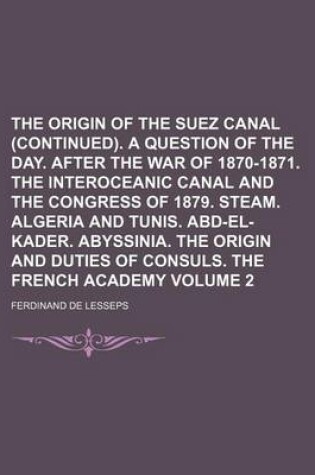 Cover of The Origin of the Suez Canal (Continued). a Question of the Day. After the War of 1870-1871. the Interoceanic Canal and the Congress of 1879. Steam. Algeria and Tunis. Abd-El-Kader. Abyssinia. the Origin and Duties of Consuls. Volume 2