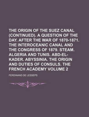 Book cover for The Origin of the Suez Canal (Continued). a Question of the Day. After the War of 1870-1871. the Interoceanic Canal and the Congress of 1879. Steam. Algeria and Tunis. Abd-El-Kader. Abyssinia. the Origin and Duties of Consuls. Volume 2