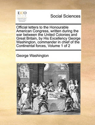 Book cover for Official Letters to the Honourable American Congress, Written During the War Between the United Colonies and Great Britain, by His Excellency George Washington, Commander in Chief of the Continental Forces, Volume 1 of 2