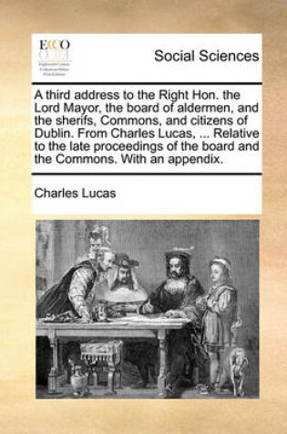 Cover of A Third Address to the Right Hon. the Lord Mayor, the Board of Aldermen, and the Sherifs, Commons, and Citizens of Dublin. from Charles Lucas, ... Relative to the Late Proceedings of the Board and the Commons. with an Appendix.