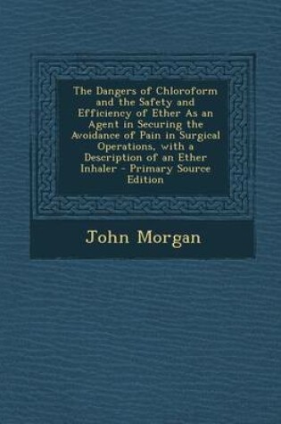 Cover of The Dangers of Chloroform and the Safety and Efficiency of Ether as an Agent in Securing the Avoidance of Pain in Surgical Operations, with a Descript