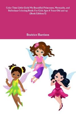 Book cover for Color Time Little Girls! My Beautiful Princesses, Mermaids, and Ballerinas Coloring Book: For Girls Ages 4 Years Old and up (Book Edition:3)