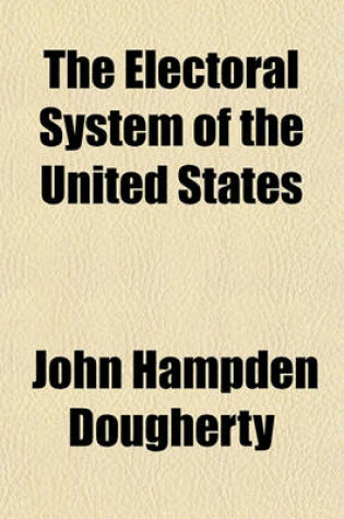 Cover of The Electoral System of the United States; Its History, Together with a Study of the Perils That Have Attended Its Operations, an Analysis of the Several Efforts by Legislation to Avert These Perils, and a Proposed Remedy by Amendment of the Constitution