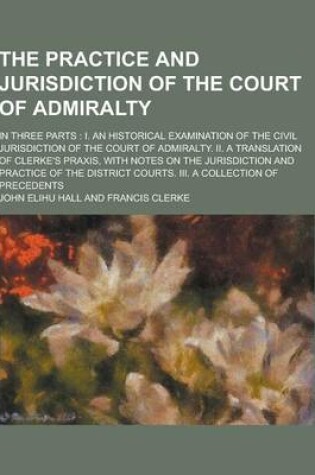 Cover of The Practice and Jurisdiction of the Court of Admiralty; In Three Parts