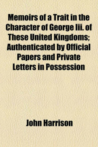 Cover of Memoirs of a Trait in the Character of George III. of These United Kingdoms; Authenticated by Official Papers and Private Letters in Possession