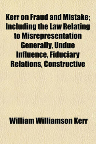 Cover of Kerr on Fraud and Mistake; Including the Law Relating to Misrepresentation Generally, Undue Influence, Fiduciary Relations, Constructive