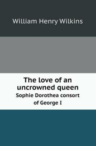 Cover of The love of an uncrowned queen Sophie Dorothea consort of George I