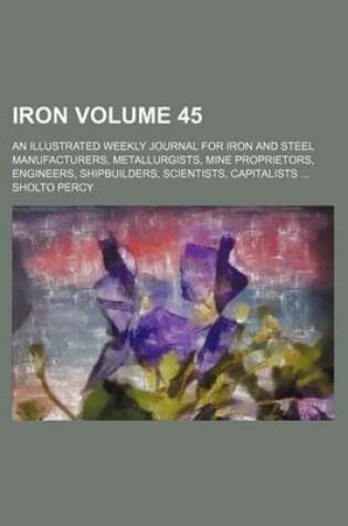 Cover of Iron Volume 45; An Illustrated Weekly Journal for Iron and Steel Manufacturers, Metallurgists, Mine Proprietors, Engineers, Shipbuilders, Scientists, Capitalists ...