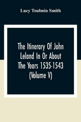 Cover of The Itinerary Of John Leland In Or About The Years 1535-1543 (Volume V) Parts IX, X, And XI; With Two Appendices, A Glossary, And General Index