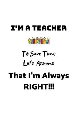 Book cover for I'm A Teacher, To Save Time Let's Assume That I'm Always Right!