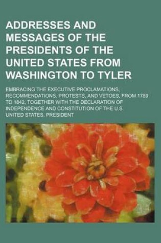 Cover of Addresses and Messages of the Presidents of the United States from Washington to Tyler; Embracing the Executive Proclamations, Recommendations, Protests, and Vetoes, from 1789 to 1842, Together with the Declaration of Independence and Constitution of the