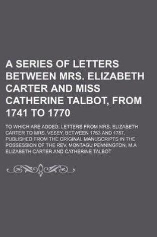 Cover of A Series of Letters Between Mrs. Elizabeth Carter and Miss Catherine Talbot, from 1741 to 1770 (Volume 4); To Which Are Added, Letters from Mrs. Elizabeth Carter to Mrs. Vesey, Between 1763 and 1787, Published from the Original Manuscripts in the Possession