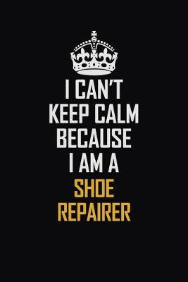 Book cover for I Can't Keep Calm Because I Am A Shoe Repairer