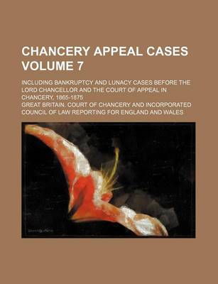 Book cover for Chancery Appeal Cases Volume 7; Including Bankruptcy and Lunacy Cases Before the Lord Chancellor and the Court of Appeal in Chancery, 1865-1875