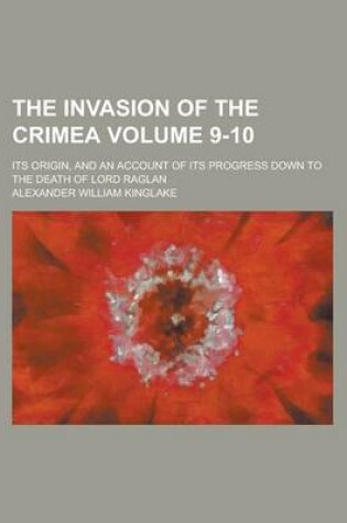 Cover of The Invasion of the Crimea; Its Origin, and an Account of Its Progress Down to the Death of Lord Raglan Volume 9-10