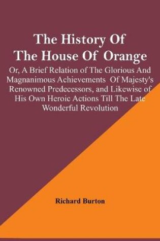 Cover of The History Of The House Of Orange; Or, A Brief Relation Of The Glorious And Magnanimous Achievements Of Majesty's Renowned Predecessors, And Likewise Of His Own Heroic Actions Till The Late Wonderful Revolution; Together With The History Of William And Mary,