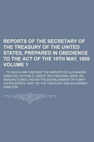 Cover of Reports of the Secretary of the Treasury of the United States, Prepared in Obedience to the Act of the 10th May, 1800 Volume 1; To Which Are Prefixed the Reports of Alexander Hamilton, on Public Credit, on a National Bank, on Manufactures, and on the Es