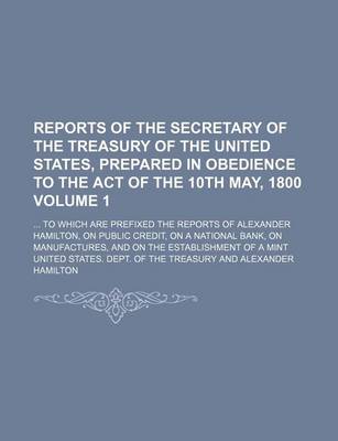 Book cover for Reports of the Secretary of the Treasury of the United States, Prepared in Obedience to the Act of the 10th May, 1800 Volume 1; To Which Are Prefixed the Reports of Alexander Hamilton, on Public Credit, on a National Bank, on Manufactures, and on the Es