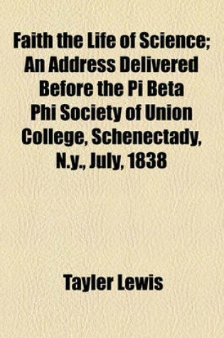 Cover of Faith the Life of Science; An Address Delivered Before the Pi Beta Phi Society of Union College, Schenectady, N.Y., July, 1838